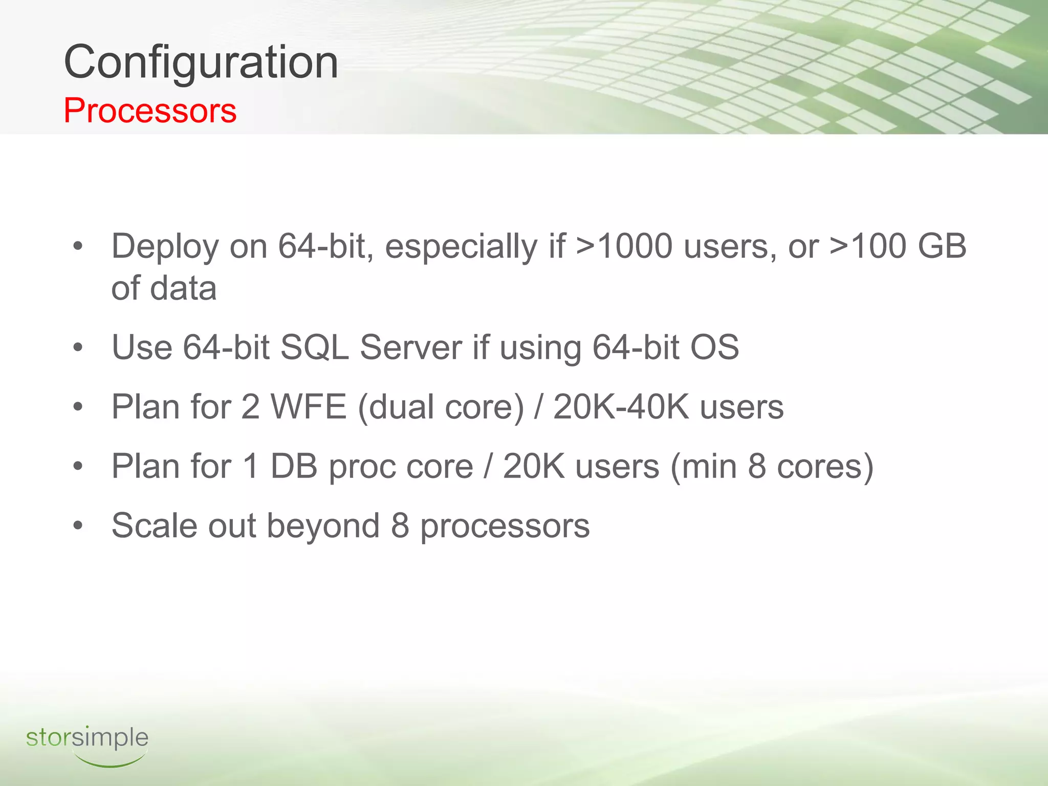 Configuration
Processors


• Deploy on 64-bit, especially if >1000 users, or >100 GB
  of data
• Use 64-bit SQL Server if using 64-bit OS
• Plan for 2 WFE (dual core) / 20K-40K users
• Plan for 1 DB proc core / 20K users (min 8 cores)
• Scale out beyond 8 processors
 