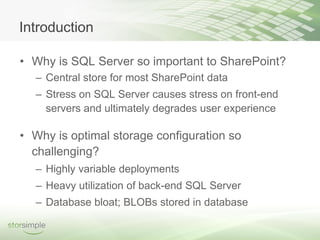 Introduction

• Why is SQL Server so important to SharePoint?
  – Central store for most SharePoint data
  – Stress on SQL Server causes stress on front-end
    servers and ultimately degrades user experience

• Why is optimal storage configuration so
  challenging?
  – Highly variable deployments
  – Heavy utilization of back-end SQL Server
  – Database bloat; BLOBs stored in database
 