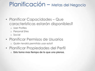 Planificación – Metas del Negocio

• Planificar Capacidades – Que
  características estarán disponibles?
  o User Profiles
  o Personal Sites
  o Social

• Planificar Permisos de Usuarios
  o Quién tendrá permitido usar esto?

• Planificar Propiedades del Perfil
  o Esto toma mas tiempo de lo que uno piensa.
 