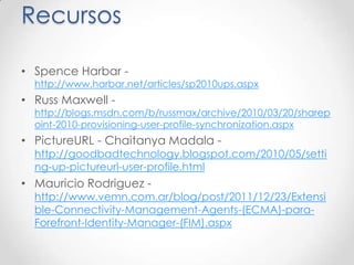 Recursos

• Spence Harbar -
  http://www.harbar.net/articles/sp2010ups.aspx
• Russ Maxwell -
  http://blogs.msdn.com/b/russmax/archive/2010/03/20/sharep
  oint-2010-provisioning-user-profile-synchronization.aspx
• PictureURL - Chaitanya Madala -
  http://goodbadtechnology.blogspot.com/2010/05/setti
  ng-up-pictureurl-user-profile.html
• Mauricio Rodriguez -
  http://www.vemn.com.ar/blog/post/2011/12/23/Extensi
  ble-Connectivity-Management-Agents-(ECMA)-para-
  Forefront-Identity-Manager-(FIM).aspx
 