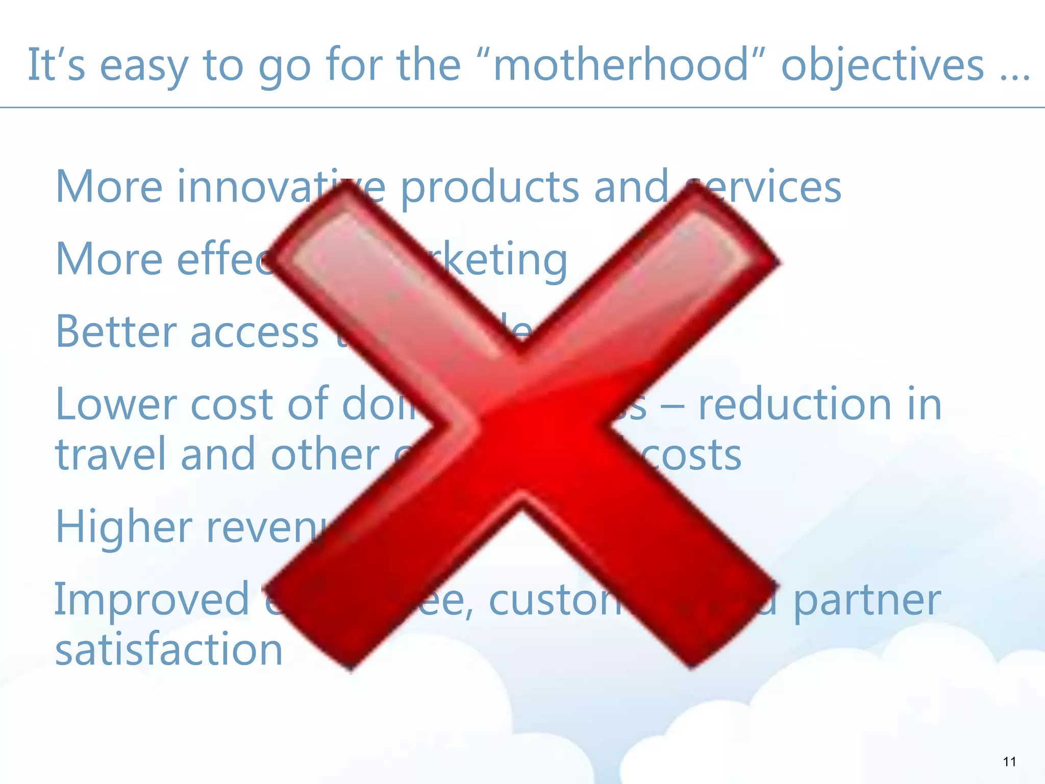 It’s easy to go for the “motherhood” objectives …
More innovative products and services
More effective marketing
Better access to knowledge
Lower cost of doing business – reduction in
travel and other operational costs
Higher revenues
Improved employee, customer, and partner
satisfaction
11
 