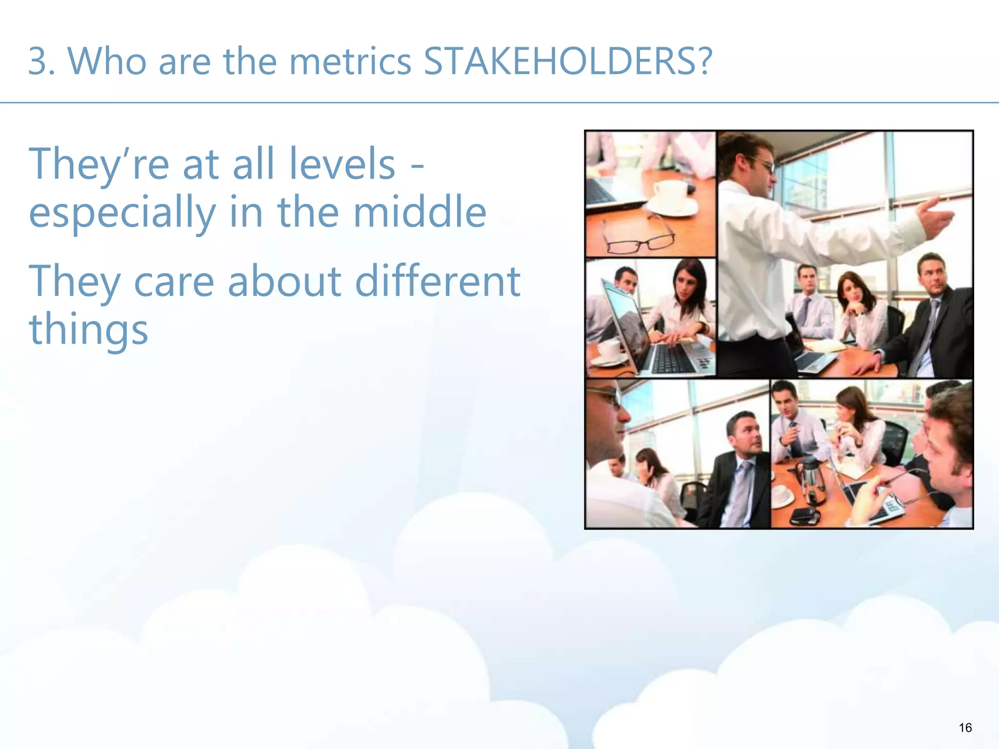 3. Who are the metrics STAKEHOLDERS?
They’re at all levels -
especially in the middle
They care about different
things
16
 