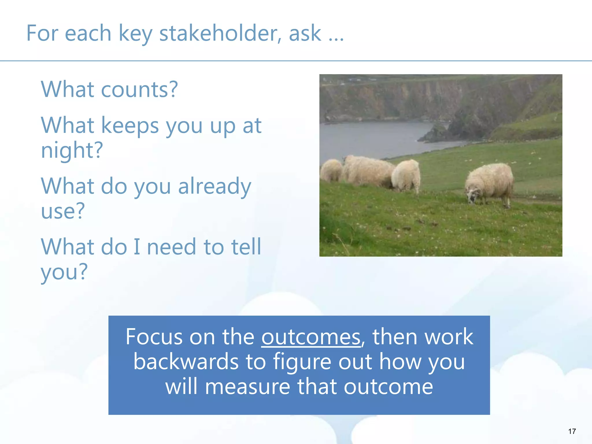 17
For each key stakeholder, ask …
What counts?
What keeps you up at
night?
What do you already
use?
What do I need to tell
you?
 