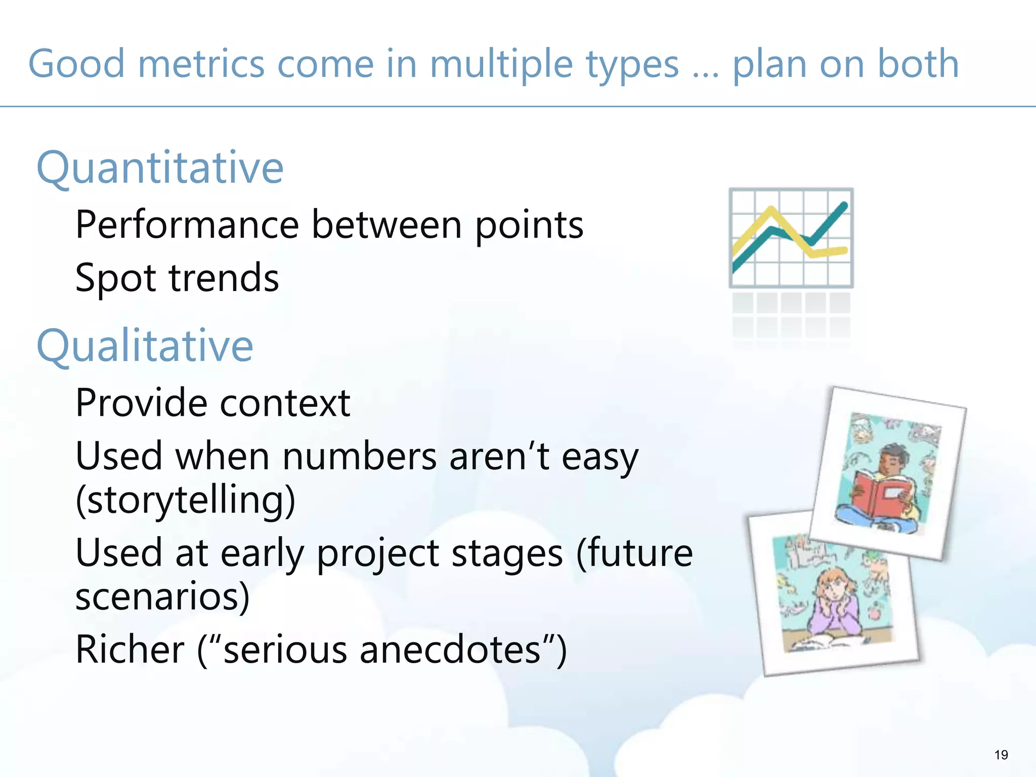 Good metrics come in multiple types … plan on both
Quantitative
Performance between points
Spot trends
Qualitative
Provide context
Used when numbers aren’t easy
(storytelling)
Used at early project stages (future
scenarios)
Richer (“serious anecdotes”)
19
 