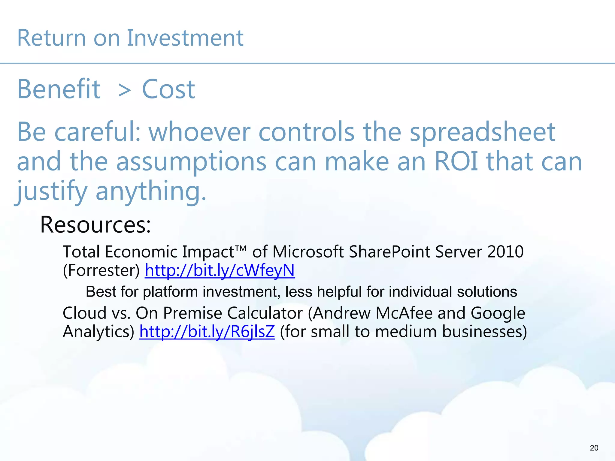 Return on Investment
Benefit > Cost
Be careful: whoever controls the spreadsheet
and the assumptions can make an ROI that can
justify anything.
Resources:
Total Economic Impact™ of Microsoft SharePoint Server 2010
(Forrester) http://bit.ly/cWfeyN
Best for platform investment, less helpful for individual solutions
Cloud vs. On Premise Calculator (Andrew McAfee and Google
Analytics) http://bit.ly/R6jlsZ (for small to medium businesses)
20
 