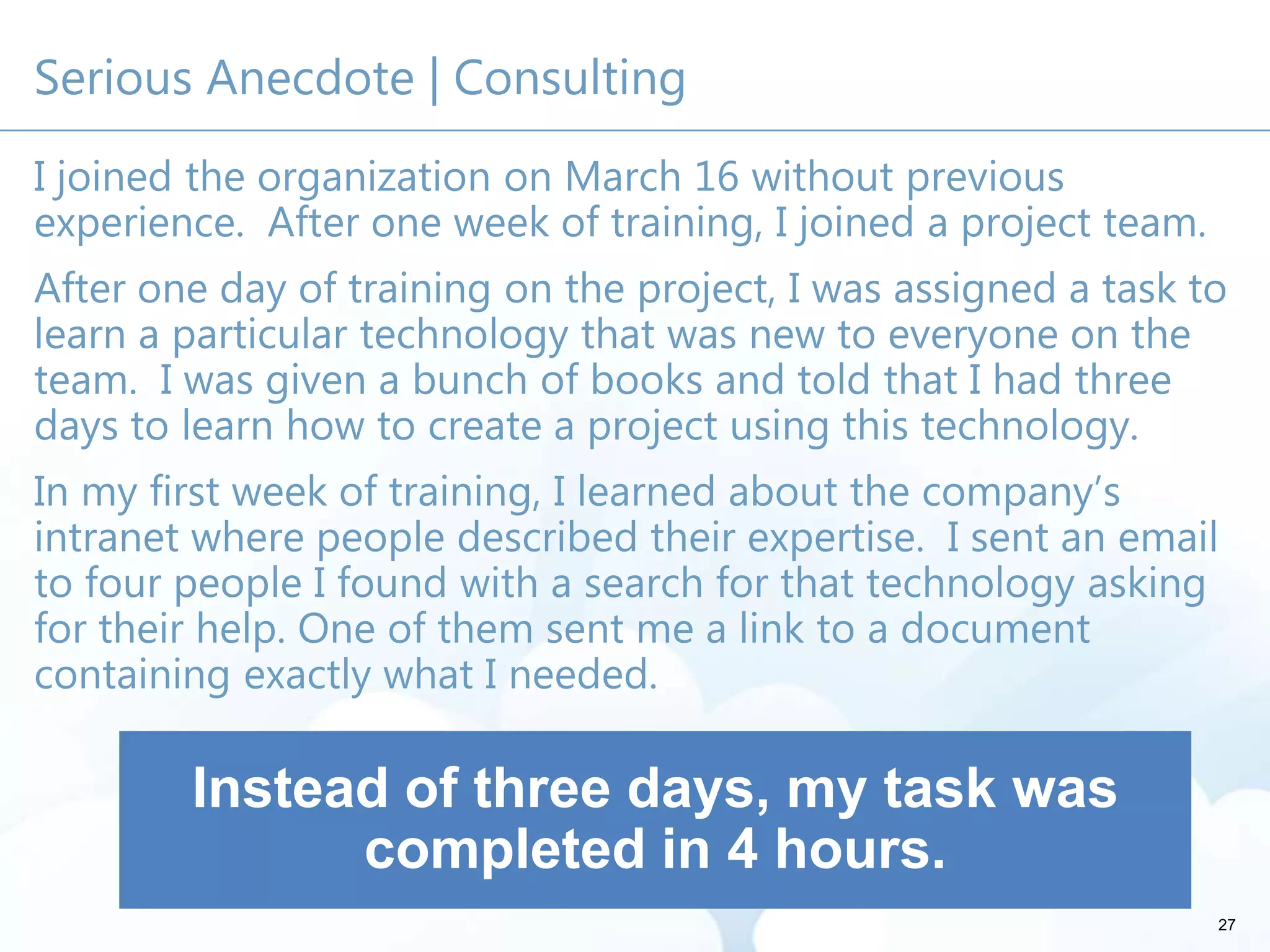 Serious Anecdote | Consulting
I joined the organization on March 16 without previous
experience. After one week of training, I joined a project team.
After one day of training on the project, I was assigned a task to
learn a particular technology that was new to everyone on the
team. I was given a bunch of books and told that I had three
days to learn how to create a project using this technology.
In my first week of training, I learned about the company’s
intranet where people described their expertise. I sent an email
to four people I found with a search for that technology asking
for their help. One of them sent me a link to a document
containing exactly what I needed.
27
Instead of three days, my task was
completed in 4 hours.
 