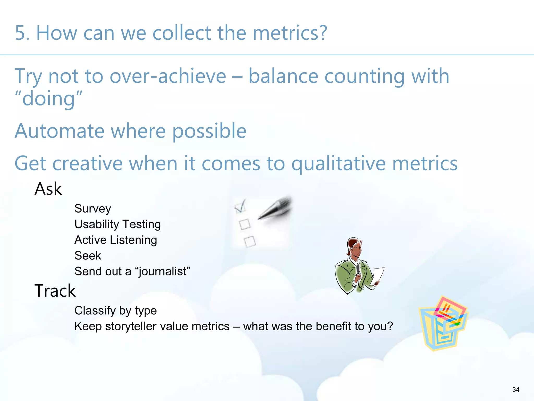 5. How can we collect the metrics?
Try not to over-achieve – balance counting with
“doing”
Automate where possible
Get creative when it comes to qualitative metrics
Ask
Survey
Usability Testing
Active Listening
Seek
Send out a ―journalist‖
Track
Classify by type
Keep storyteller value metrics – what was the benefit to you?
34
 