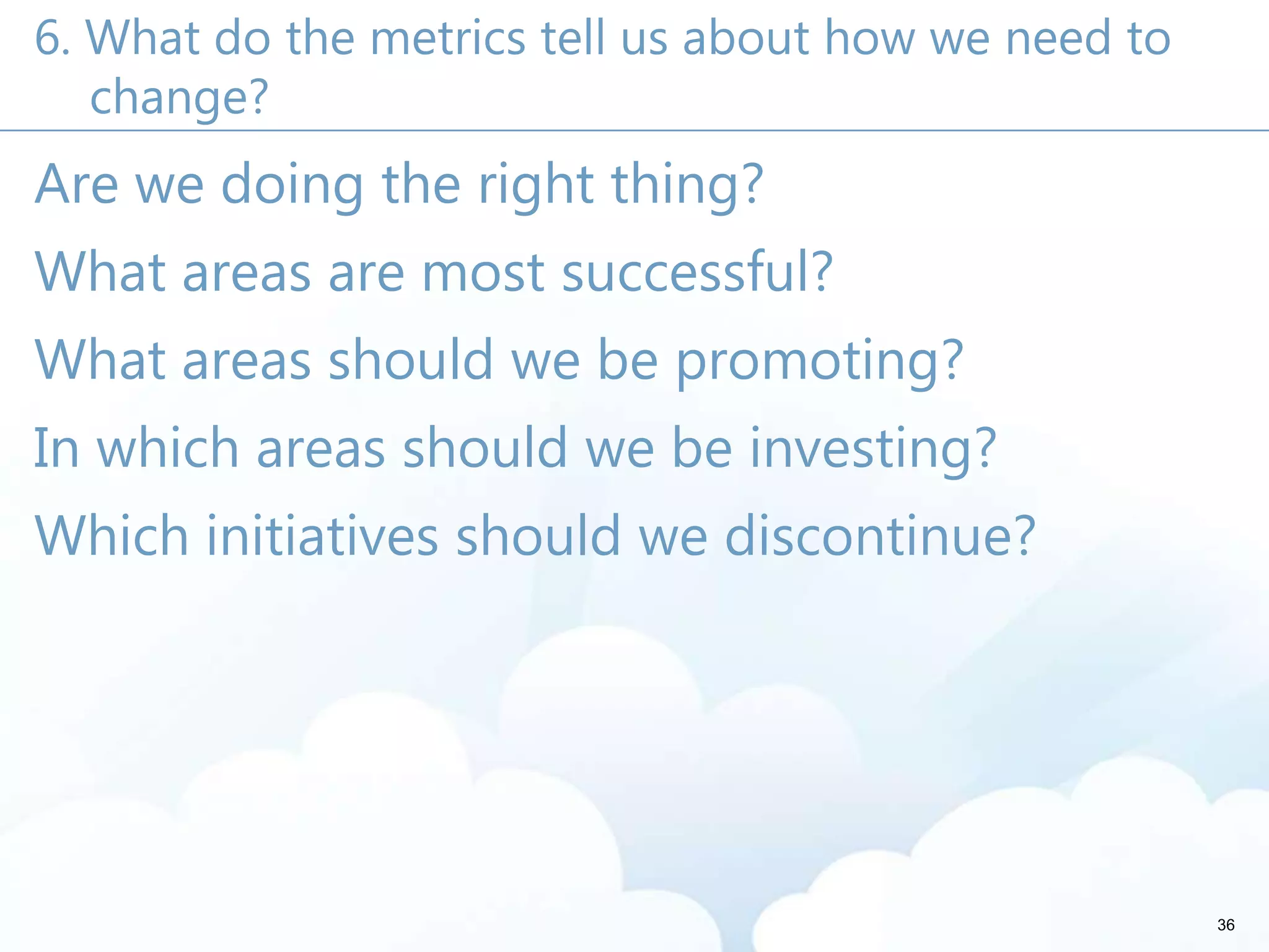 6. What do the metrics tell us about how we need to
change?
Are we doing the right thing?
What areas are most successful?
What areas should we be promoting?
In which areas should we be investing?
Which initiatives should we discontinue?
36
 