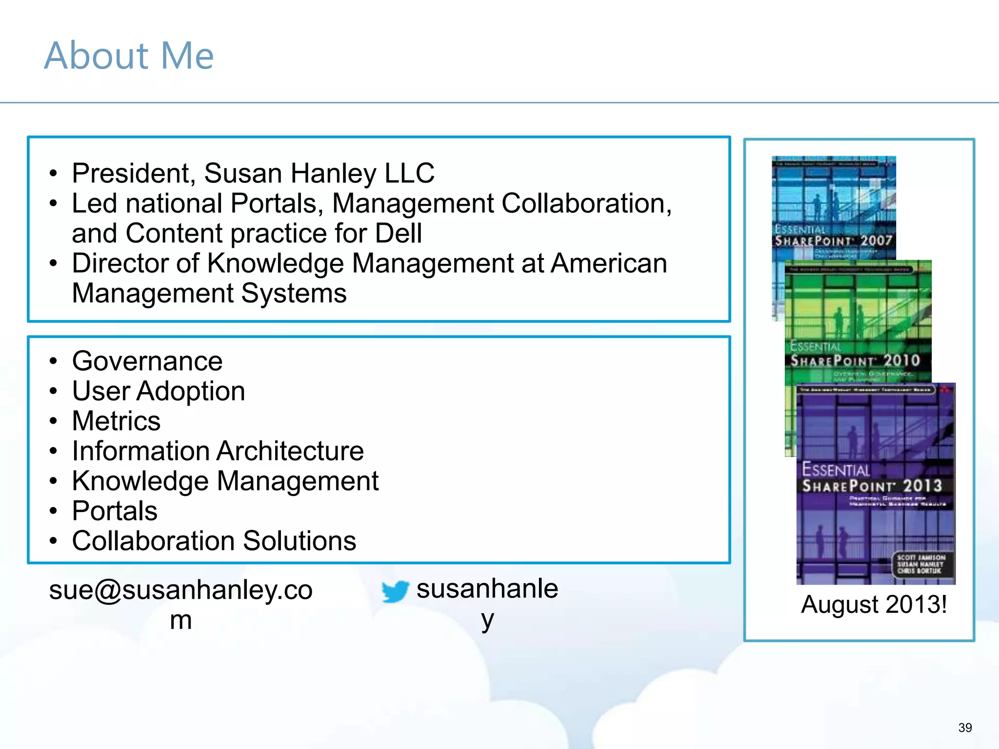 About Me
• Governance
• User Adoption
• Metrics
• Information Architecture
• Knowledge Management
• Portals
• Collaboration Solutions
• President, Susan Hanley LLC
• Led national Portals, Management Collaboration,
and Content practice for Dell
• Director of Knowledge Management at American
Management Systems
susanhanle
y
sue@susanhanley.co
m
39
August 2013!
 