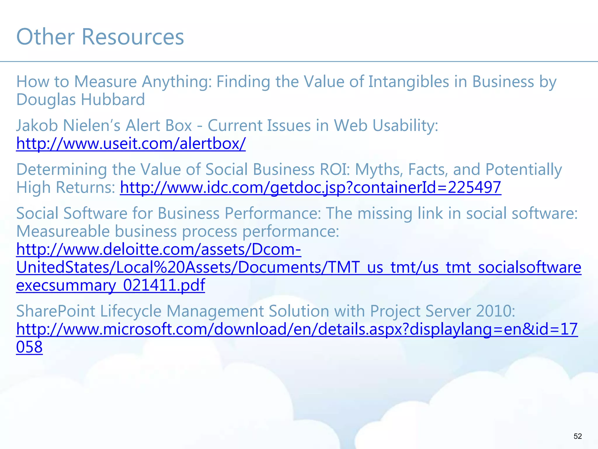 Other Resources
How to Measure Anything: Finding the Value of Intangibles in Business by
Douglas Hubbard
Jakob Nielen’s Alert Box - Current Issues in Web Usability:
http://www.useit.com/alertbox/
Determining the Value of Social Business ROI: Myths, Facts, and Potentially
High Returns: http://www.idc.com/getdoc.jsp?containerId=225497
Social Software for Business Performance: The missing link in social software:
Measureable business process performance:
http://www.deloitte.com/assets/Dcom-
UnitedStates/Local%20Assets/Documents/TMT_us_tmt/us_tmt_socialsoftware
execsummary_021411.pdf
SharePoint Lifecycle Management Solution with Project Server 2010:
http://www.microsoft.com/download/en/details.aspx?displaylang=en&id=17
058
52
 