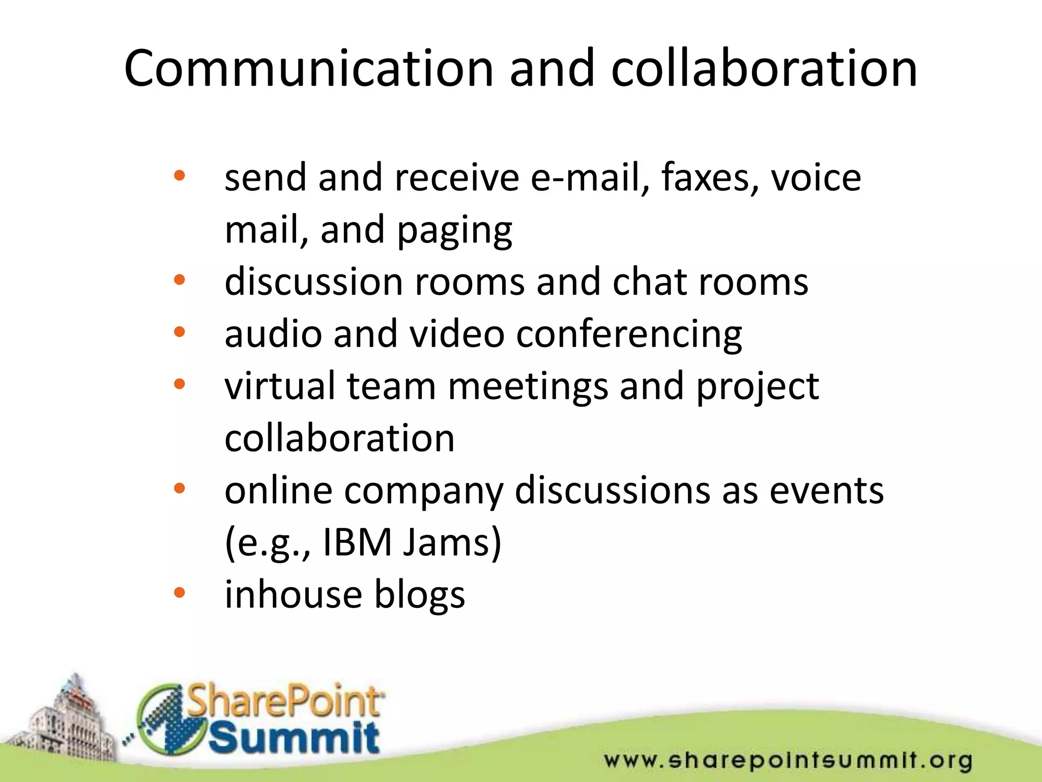 Communication and collaboration
 • send and receive e-mail, faxes, voice
   mail, and paging
 • discussion rooms and chat rooms
 • audio and video conferencing
 • virtual team meetings and project
   collaboration
 • online company discussions as events
   (e.g., IBM Jams)
 • inhouse blogs
 