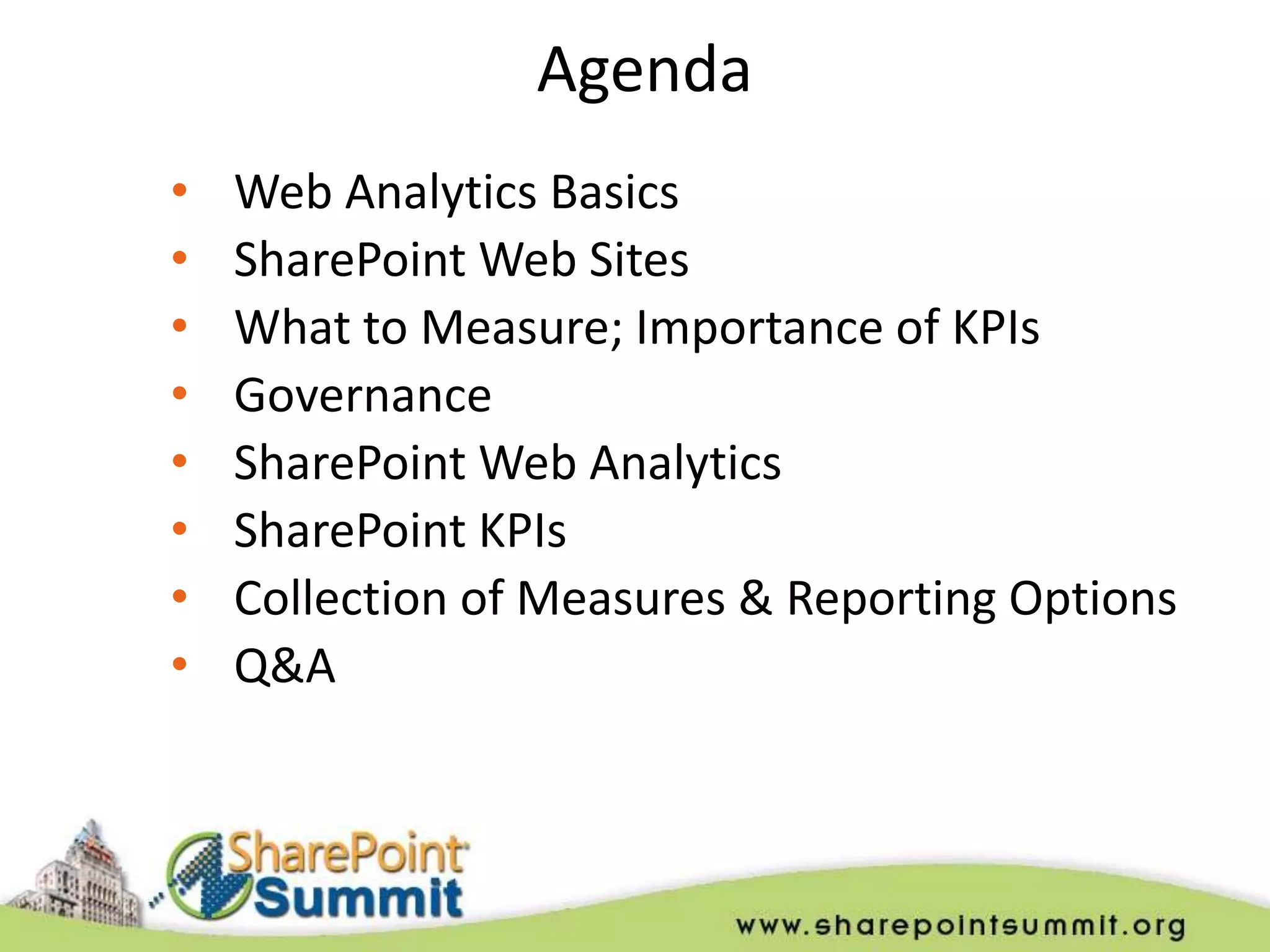Agenda
•   Web Analytics Basics
•   SharePoint Web Sites
•   What to Measure; Importance of KPIs
•   Governance
•   SharePoint Web Analytics
•   SharePoint KPIs
•   Collection of Measures & Reporting Options
•   Q&A
 