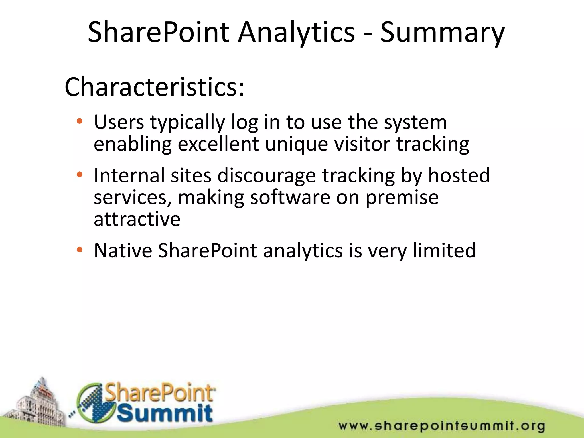 SharePoint Analytics - Summary
Characteristics:
 • Users typically log in to use the system
   enabling excellent unique visitor tracking
 • Internal sites discourage tracking by hosted
   services, making software on premise
   attractive
 • Native SharePoint analytics is very limited
 