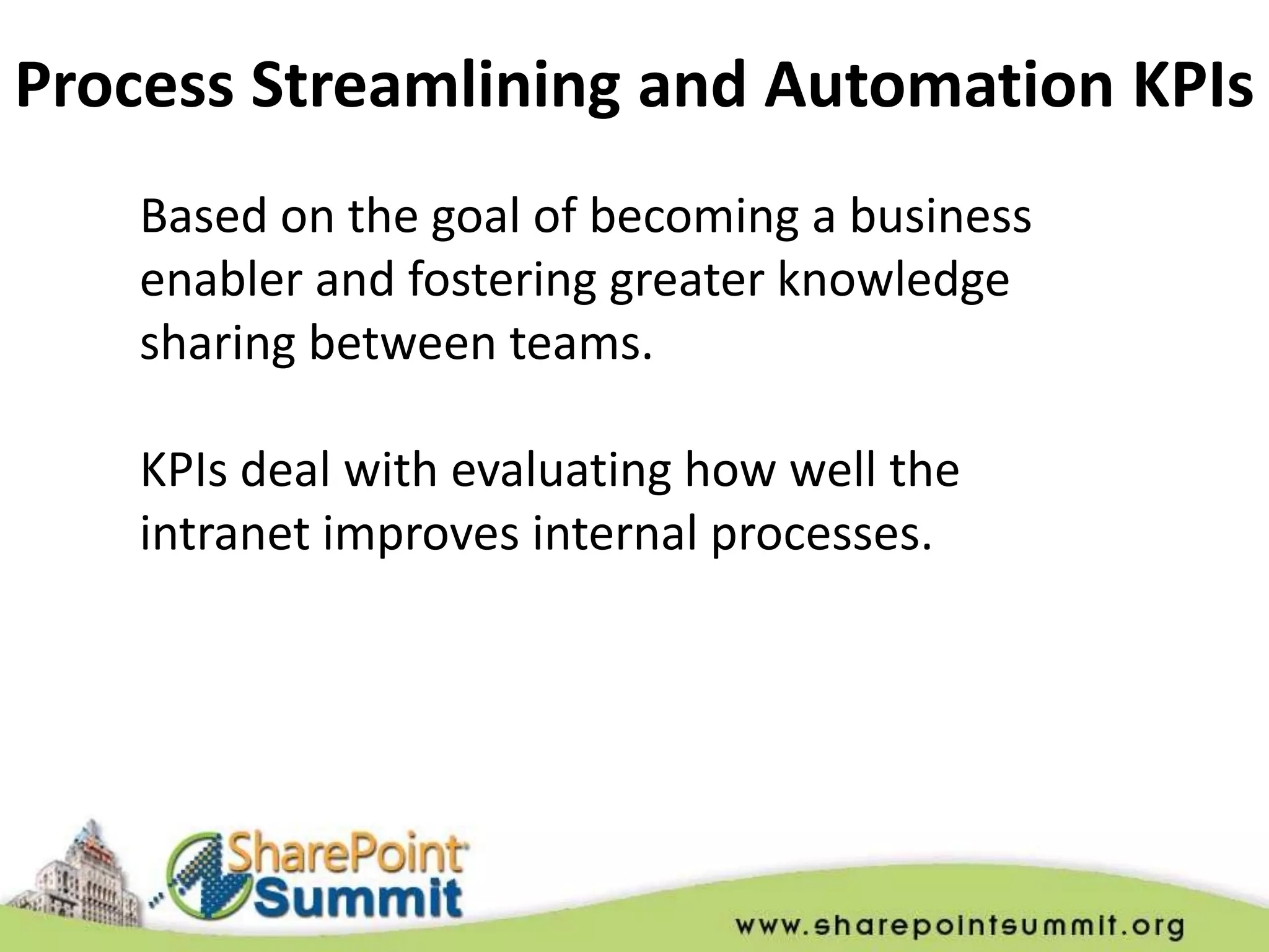 Process Streamlining and Automation KPIs
    Based on the goal of becoming a business
    enabler and fostering greater knowledge
    sharing between teams.

    KPIs deal with evaluating how well the
    intranet improves internal processes.
 