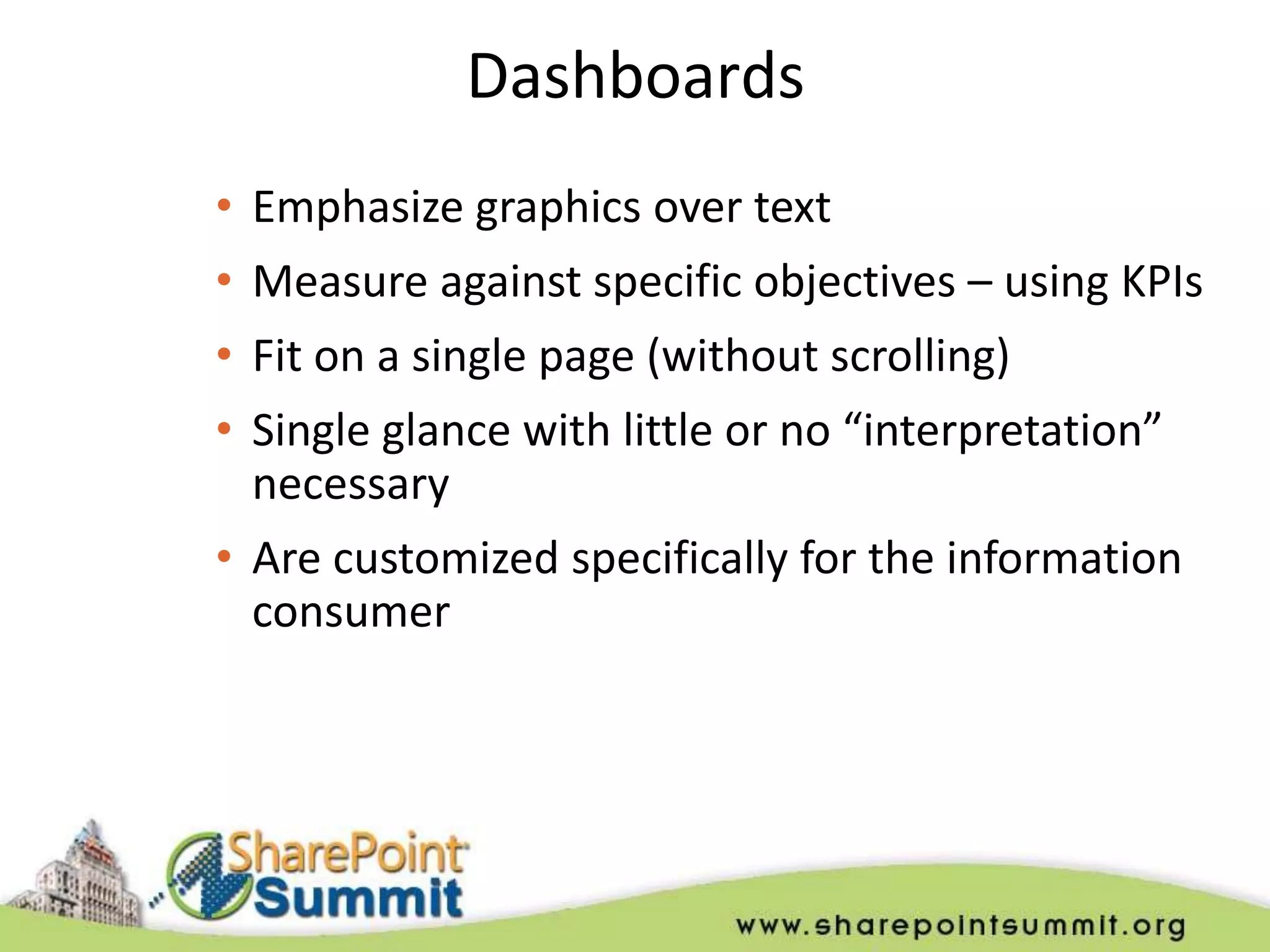 Dashboards
• Emphasize graphics over text
• Measure against specific objectives – using KPIs
• Fit on a single page (without scrolling)
• Single glance with little or no “interpretation”
  necessary
• Are customized specifically for the information
  consumer
 