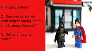 The Big Question?
Q: Can one person do
both Project Management
and Business Analysis?
A: Not on the same
project
 