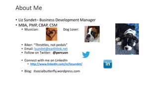 About Me
• Liz Sundet– Business Development Manager
• MBA, PMP, CBAP, CSM
• Musician: Dog Lover:
• Biker: “Throttles, not pedals”
• Email: lsundet@earthlink.net
• Follow on Twitter: @percusn
• Connect with me on LinkedIn
• http://www.linkedin.com/in/lizsundet/
• Blog: itsocialbutterfly.wordpress.com
 