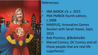 References:
• IIBA BABOK v3, c. 2015
• PMI PMBOK fourth edition,
c.2008
• MNSPUG, Innovation Games
Session with Sarah Haase, Sept,
2015
• Bob Prentiss, @BobtheBA
• Marvel Comics, DC Comics and all
those people that are real-life
superheros!
 