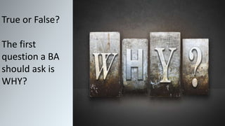 True or False?
The first
question a BA
should ask is
WHY?
 
