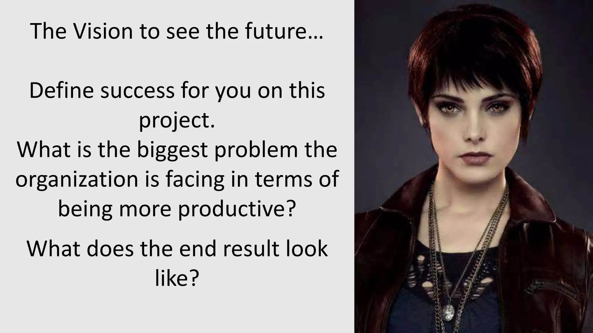 The Vision to see the future…
Define success for you on this
project.
What is the biggest problem the
organization is facing in terms of
being more productive?
What does the end result look
like?
 