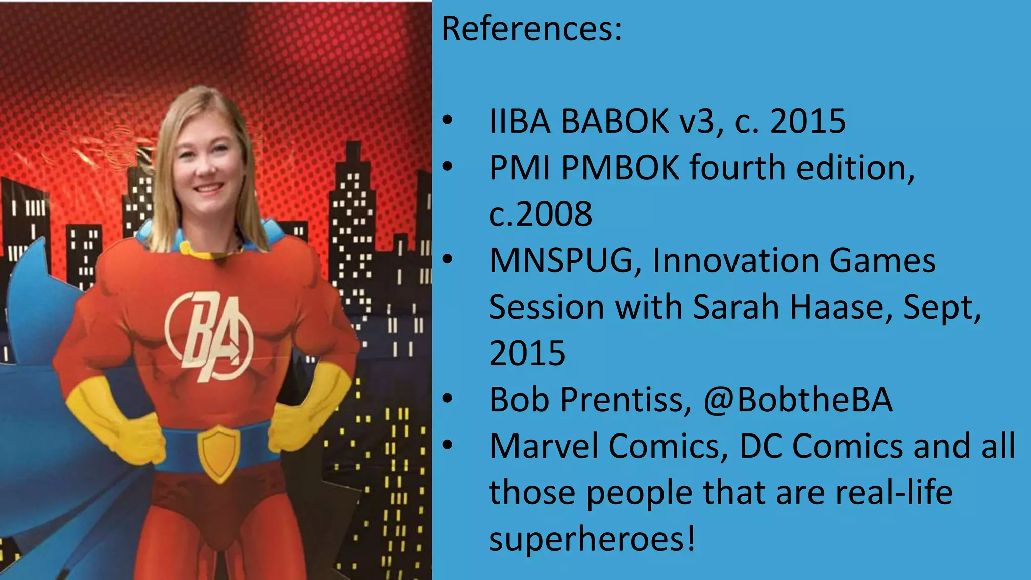 References:
• IIBA BABOK v3, c. 2015
• PMI PMBOK fourth edition,
c.2008
• MNSPUG, Innovation Games
Session with Sarah Haase, Sept,
2015
• Bob Prentiss, @BobtheBA
• Marvel Comics, DC Comics and all
those people that are real-life
superheroes!
 