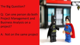 The Big Question?
Q: Can one person do both
Project Management and
Business Analysis on a
project?
A: Not on the same project
 