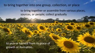 to bring together into one group, collection, or place
to bring together or assemble from various places,
sources, or people; collect gradually
to pick or harvest from its place of
growth or formation
 