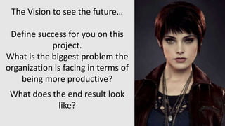 The Vision to see the future…
Define success for you on this
project.
What is the biggest problem the
organization is facing in terms of
being more productive?
What does the end result look
like?
 