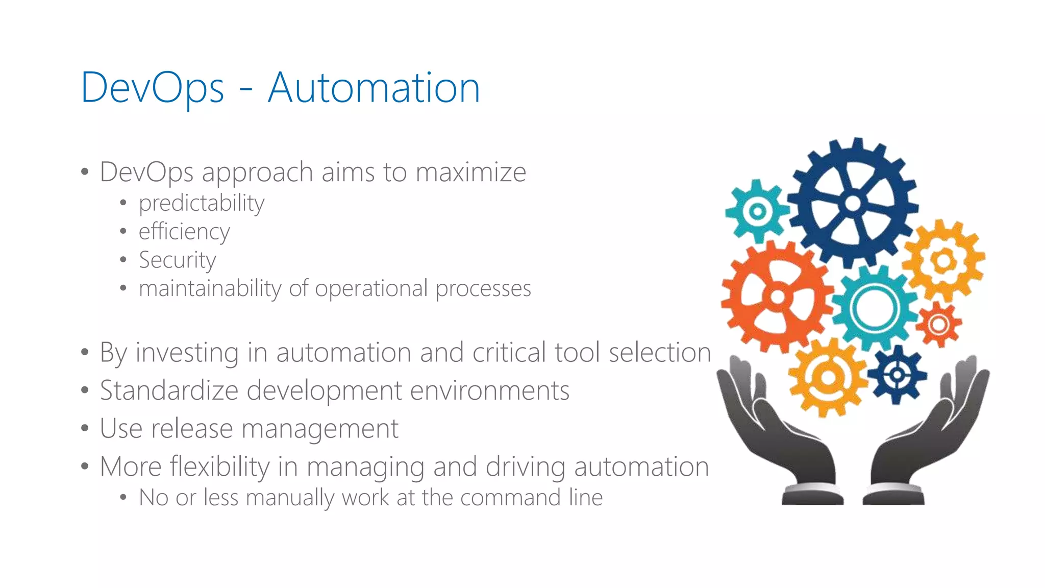 DevOps - Automation
• DevOps approach aims to maximize
• predictability
• efficiency
• Security
• maintainability of operational processes
• By investing in automation and critical tool selection
• Standardize development environments
• Use release management
• More flexibility in managing and driving automation
• No or less manually work at the command line
 