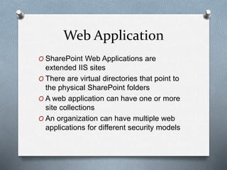 Web Application 
O SharePoint Web Applications are 
extended IIS sites 
O There are virtual directories that point to 
the physical SharePoint folders 
O A web application can have one or more 
site collections 
O An organization can have multiple web 
applications for different security models 
 