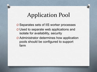Application Pool 
O Separates sets of IIS worker processes 
O Used to separate web applications and 
isolate for availability, security 
O Administrator determines how application 
pools should be configured to support 
farm 
 