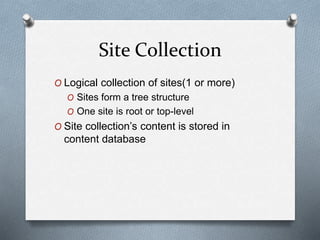 Site Collection 
O Logical collection of sites(1 or more) 
O Sites form a tree structure 
O One site is root or top-level 
O Site collection’s content is stored in 
content database 
 
