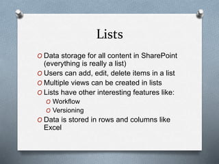 Lists 
O Data storage for all content in SharePoint 
(everything is really a list) 
O Users can add, edit, delete items in a list 
O Multiple views can be created in lists 
O Lists have other interesting features like: 
O Workflow 
O Versioning 
O Data is stored in rows and columns like 
Excel 
 
