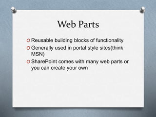 Web Parts 
O Reusable building blocks of functionality 
O Generally used in portal style sites(think 
MSN) 
O SharePoint comes with many web parts or 
you can create your own 
 