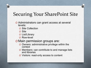 Securing Your SharePoint Site 
O Administrators can grant access at several 
levels: 
O Site Collection 
O Site 
O List/Library 
O Row-level 
OMain permission groups are: 
O Owners: administrative privilege within the 
context 
O Members: can contribute to and manage lists 
and libraries 
O Visitors: read-only access to content 
 
