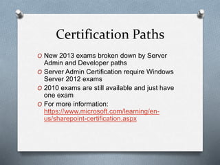 Certification Paths 
O New 2013 exams broken down by Server 
Admin and Developer paths 
O Server Admin Certification require Windows 
Server 2012 exams 
O 2010 exams are still available and just have 
one exam 
O For more information: 
https://www.microsoft.com/learning/en-us/ 
sharepoint-certification.aspx 
 