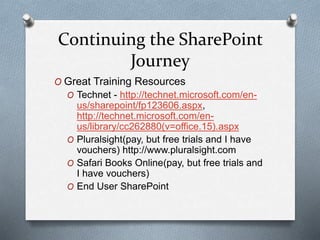 Continuing the SharePoint 
Journey 
O Great Training Resources 
O Technet - http://technet.microsoft.com/en-us/ 
sharepoint/fp123606.aspx, 
http://technet.microsoft.com/en-us/ 
library/cc262880(v=office.15).aspx 
O Pluralsight(pay, but free trials and I have 
vouchers) http://www.pluralsight.com 
O Safari Books Online(pay, but free trials and 
I have vouchers) 
O End User SharePoint 
 