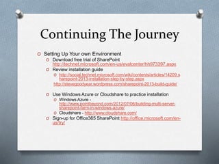 Continuing The Journey 
O Setting Up Your own Environment 
O Download free trial of SharePoint 
http://technet.microsoft.com/en-us/evalcenter/hh973397.aspx 
O Review installation guide 
O http://social.technet.microsoft.com/wiki/contents/articles/14209.s 
harepoint-2013-installation-step-by-step.aspx 
http://stevegoodyear.wordpress.com/sharepoint-2013-build-guide/ 
O Use Windows Azure or Cloudshare to practice installation 
O Windows Azure - 
http://www.pointbeyond.com/2012/07/06/building-multi-server-sharepoint- 
farm-in-windows-azure/ 
O Cloudshare - http://www.cloudshare.com/ 
O Sign-up for Office365 SharePoint http://office.microsoft.com/en-us/ 
try/ 
 