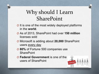 Why should I Learn 
SharePoint 
O It is one of the most widely deployed platforms 
in the world. 
O As of 2013, SharePoint had over 150 million 
licenses sold 
O Microsoft is adding about 20,000 SharePoint 
users every day 
O 80% of Fortune 500 companies use 
SharePoint 
O Federal Government is one of the biggest 
users of SharePoint 
 
