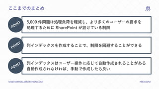 M365VIRTUALMARATHON.COM #M365VM
ここまでのまとめ
5,000 件問題は処理負荷を軽減し、より多くのユーザーの要求を
処理するために SharePoint が設けている制限
列インデックスを作成することで、制限を回避することができる
列インデックスはユーザー操作に応じて自動作成されることがある
自動作成されなければ、手動で作成したら良い
 