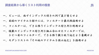 M365VIRTUALMARATHON.COM #M365VM
調査結果から導くリスト利用の極意
一、ビューは、必ずインデックス付きの列で並び替えせよ
一、目的のアイテムを探すには、フィルターを最大限活用せよ
一、フィルターは、できる限りインデックス付き列を利用せよ
一、複数のインデックス付き列を組み合わせたフィルターでは、
ひとつ目のフィルターで、できる限り数を絞り込むよう意識せよ
一、モダンリストの「その他のアイテムを読み込む」を活用せよ
 