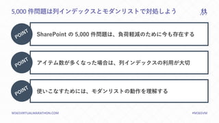 M365VIRTUALMARATHON.COM #M365VM
5,000 件問題は列インデックスとモダンリストで対処しよう
SharePoint の 5,000 件問題は、負荷軽減のために今も存在する
アイテム数が多くなった場合は、列インデックスの利用が大切
使いこなすためには、モダンリストの動作を理解する
 