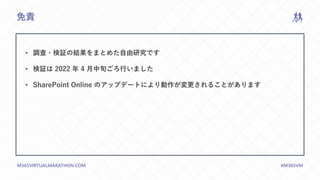 M365VIRTUALMARATHON.COM #M365VM
免責
• 調査・検証の結果をまとめた自由研究です
• 検証は 2022 年 4 月中旬ごろ行いました
• SharePoint Online のアップデートにより動作が変更されることがあります
 