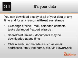 You can download a copy of all of your data at any
time and for any reason without assistance
• Exchange Online - mail, calendar, contacts,
tasks via import / export wizards
• SharePoint Online - documents may be
downloaded at any time
• Obtain end-user metadata such as email
addresses, first / last name, etc. via PowerShell
It’s your data
 