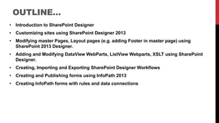 OUTLINE…
• Introduction to SharePoint Designer
• Customizing sites using SharePoint Designer 2013
• Modifying master Pages, Layout pages (e.g. adding Footer in master page) using
SharePoint 2013 Designer.
• Adding and Modifying DataView WebParts, ListView Webparts, XSLT using SharePoint
Designer.
• Creating, Importing and Exporting SharePoint Designer Workflows
• Creating and Publishing forms using InfoPath 2013
• Creating InfoPath forms with rules and data connections
 