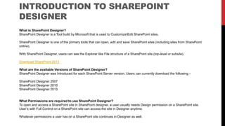 INTRODUCTION TO SHAREPOINT
DESIGNER
What is SharePoint Designer?
SharePoint Designer is a Tool build by Microsoft that is used to CustomizeEdit SharePoint sites.
SharePoint Designer is one of the primary tools that can open, edit and save SharePoint sites (including sites from SharePoint
online).
With SharePoint Designer, users can see the Explorer like File structure of a SharePoint site (top-level or subsite).
Download SharePoint 2013
What are the available Versions of SharePoint Designer?
SharePoint Designer was Introduced for each SharePoint Server version. Users can currently download the following -
SharePoint Designer 2007
SharePoint Designer 2010
SharePoint Designer 2013
What Permissions are required to use SharePoint Designer?
To open and access a SharePoint site in SharePoint designer, a user usually needs Design permission on a SharePoint site.
User’s with Full Control on a SharePoint site can access the site in Designer anytime.
Whatever permissions a user has on a SharePoint site continues in Designer as well.
 
