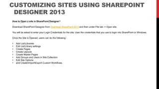 How to Open a site in SharePoint Designer?
Download SharePoint Designer from Download SharePoint 2013 and then under File tab -> Open site.
You will be asked to enter your Login Credentials for the site. User the credentials that you use to login into SharePoint or Windows.
Once the Site is Opened, users can do the following :
• Add ListLibraries
• Edit ListLibrary settings
• Create Pages
• Create Layouts
• Create Master Pages
• Add Groups and Users in Site Collection
• Edit Site Options
• and CreateImportExport Custom Workflows.
CUSTOMIZING SITES USING SHAREPOINT
DESIGNER 2013
 