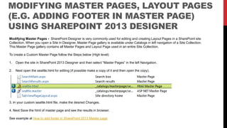 MODIFYING MASTER PAGES, LAYOUT PAGES
(E.G. ADDING FOOTER IN MASTER PAGE)
USING SHAREPOINT 2013 DESIGNER
Modifying Master Pages - SharePoint Designer is very commonly used for editing and creating Layout Pages in a SharePoint site
Collection. When you open a Site in Designer, Master Page gallery is available under Catalogs in left navigation of a Site Collection.
This Master Page gallery contains all Master Pages and Layout Page used in an entire Site Collection.
To create a Custom Master Page follow the Steps below (High level)
1. Open the site in SharePoint 2013 Designer and then select “Master Pages” in the left Navigation.
2. Next open the seattle.html for editing (if possible make a copy of it and then open the copy).
3. In your custom seattle.html file, make the desired Changes.
4. Next Save the html of master page and see the results in browser.
See example at How to add footer in SharePoint 2013 Master page
 