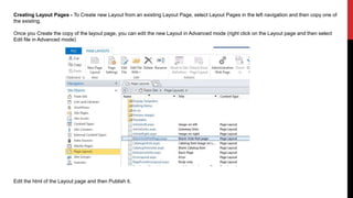 Creating Layout Pages - To Create new Layout from an existing Layout Page, select Layout Pages in the left navigation and then copy one of
the existing.
Once you Create the copy of the layout page, you can edit the new Layout in Advanced mode (right click on the Layout page and then select
Edit file in Advanced mode)
Edit the html of the Layout page and then Publish it.
 