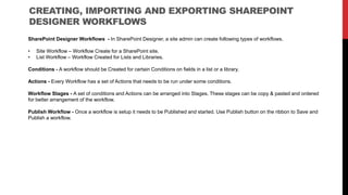 CREATING, IMPORTING AND EXPORTING SHAREPOINT
DESIGNER WORKFLOWS
SharePoint Designer Workflows - In SharePoint Designer, a site admin can create following types of workflows.
• Site Workflow – Workflow Create for a SharePoint site.
• List Workflow – Workflow Created for Lists and Libraries.
Conditions - A workflow should be Created for certain Conditions on fields in a list or a library.
Actions - Every Workflow has a set of Actions that needs to be run under some conditions.
Workflow Stages - A set of conditions and Actions can be arranged into Stages. These stages can be copy & pasted and ordered
for better arrangement of the workflow.
Publish Workflow - Once a workflow is setup it needs to be Published and started. Use Publish button on the ribbon to Save and
Publish a workflow.
 
